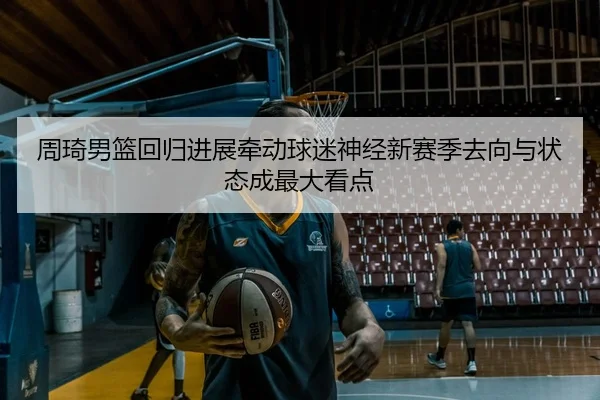 周琦男篮回归进展牵动球迷神经新赛季去向与状态成最大看点
